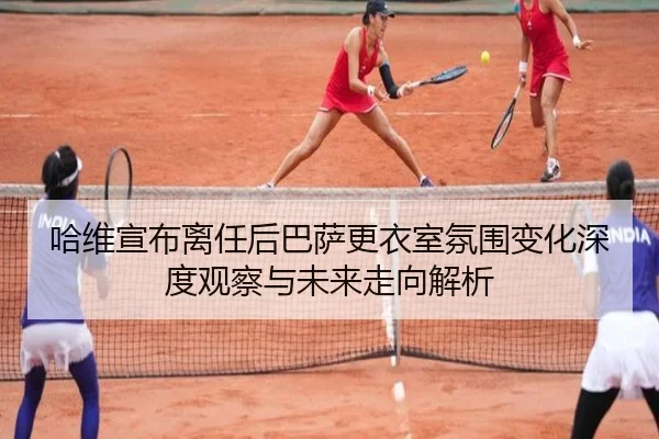 哈维宣布离任后巴萨更衣室氛围变化深度观察与未来走向解析