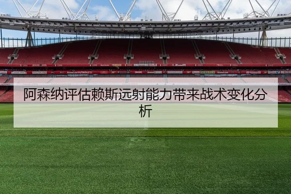阿森纳评估赖斯远射能力带来战术变化分析